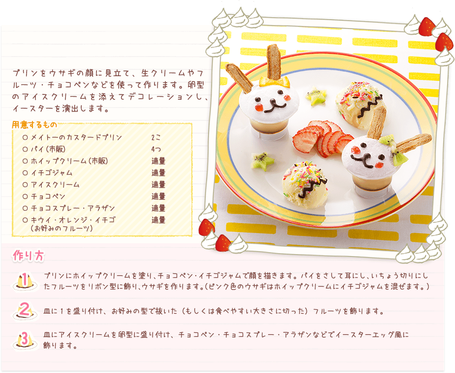 プリンをウサギの顔に見立て、生クリームやフルーツ・チョコペンなどを使って作ります。卵型のアイスクリームを添えてデコレーションし、イースターを演出します。
用意するもの
○メイトーのカスタードプリン 2こ
○パイ（市販） 4つ
○ホイップクリーム（市販） 適量
○イチゴジャム 適量
○アイスクリーム 適量
○チョコペン 適量
○チョコスプレー・アラザン 適量
○キウイ・オレンジ・イチゴ（お好みのフルーツ） 適量
作り方
１ プリンにホイップクリームを塗り、チョコペン・イチゴジャムで顔を描きます。パイをさして耳にし、いちょう切りにしたフルーツをリボン型に飾り、ウサギを作ります。（ピンク色のウサギはホイップクリームにイチゴジャムを混ぜます。）
２ 皿に１を盛り付け、お好みの型で抜いた（もしくは食べやすい大きさに切った）フルーツを飾ります。（ピンク色のウサギはホイップクリームにイチゴジャムを混ぜます。）
３ 皿にアイスクリームを卵型に盛り付け、チョコペン・チョコスプレー・アラザンなどでイースターエッグ風に飾ります。