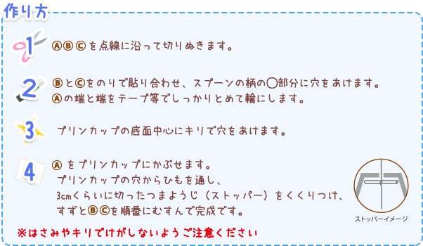 作り方
１ ABCを点線に沿って切りぬきます。
２ 	BとCをのりで貼り合わせ、スプーンの柄の〇部分に穴をあけます。Aの端と端をテープ等でしっかりとめて輪にします。
３ プリンカップの底面中心にキリで穴をあけます。
４   Aをプリンカップにかぶせます。プリンカップの穴からひもを通し、3cmくらいに切ったつまようじ（ストッパー）をくくりつけ、すずとBCを順番にむすんで完成です。
※はさみやキリでけがしないようご注意ください