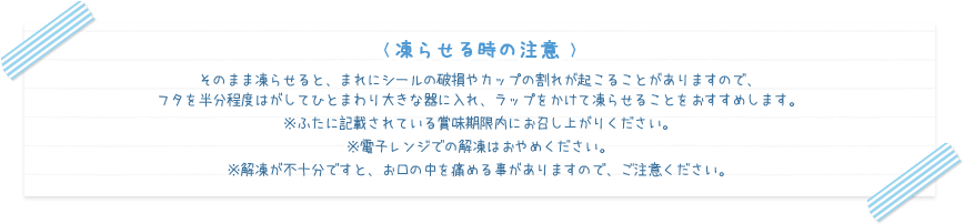 < 凍らせる時の注意 >
そのまま凍らせると、まれにシールの破損やカップの割れが起こることがありますので、フタを半分程度はがしてひとまわり大きな器に入れ、ラップをかけて凍らせることをおすすめします。※ふたに記載されている賞味期限内にお召し上がりください。 ※電子レンジでの解凍はおやめください。 ※解凍が不十分ですと、お口の中を痛める事がありますので、ご注意ください。