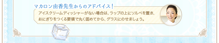 マカロン由香先生からのアドバイス！アイスクリームディッシャーがない場合は、ラップの上にソルベを置き、おにぎりをつくる要領で丸く固めてから、グラスにのせましょう。
