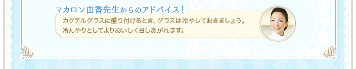 マカロン由香先生からのアドバイス！カクテルグラスに盛り付けるとき、グラスは冷やしておきましょう。冷んやりとしてよりおいしく召しあがれます。