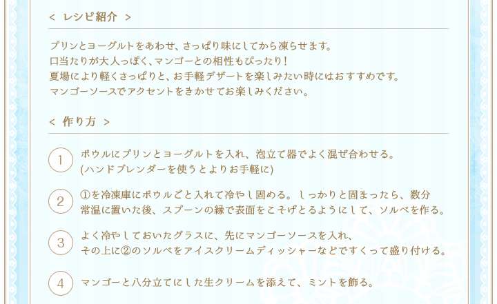 < レシピ紹介 >プリンとヨーグルトをあわせ、さっぱり味にしてから凍らせます。口当たりが大人っぽく、マンゴーとの相性もぴったり！夏場により軽くさっぱりと、お手軽デザートを楽しみたい時にはおすすめです。マンゴーソースでアクセントをきかせてお楽しみください。　< 作り方 >①ボウルにプリンとヨーグルトを入れ、泡立て器でよく混ぜ合わせる。(ハンドブレンダーを使うとよりお手軽に)②①を冷凍庫にボウルごと入れて冷やし固める。しっかりと固まったら、数分常温に置いた後、スプーンの縁で表面をこそげとるようにして、ソルベを作る。③よく冷やしておいたグラスに、先にマンゴーソースを入れ、
その上に②のソルベをアイスクリームディッシャーなどですくって盛り付ける。　④マンゴーと八分立てにした生クリームを添えて、ミントを飾る。