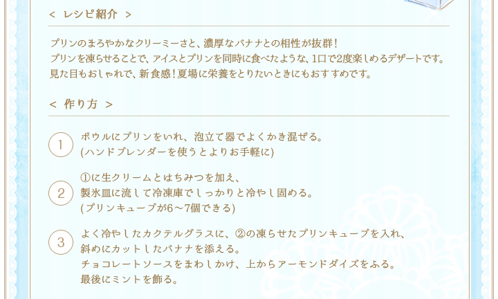 < レシピ紹介 >プリンのまろやかなクリーミーさと、濃厚なバナナとの相性が抜群！
プリンを凍らせることで、アイスとプリンを同時に食べたような、1口で2度楽しめるデザートです。見た目もおしゃれで、新食感！夏場に栄養をとりたいときにもおすすめです。　< 作り方 >①ボウルにプリンをいれ、泡立て器でよくかき混ぜる。(ハンドブレンダーを使うとよりお手軽に)　②①に生クリームとはちみつを加え、製氷皿に流して冷凍庫でしっかりと冷やし固める。(プリンキューブが6〜7個できる)　③よく冷やしたカクテルグラスに、②の凍らせたプリンキューブを入れ、斜めにカットしたバナナを添える。チョコレートソースをまわしかけ、上からアーモンドダイズをふる。最後にミントを飾る。