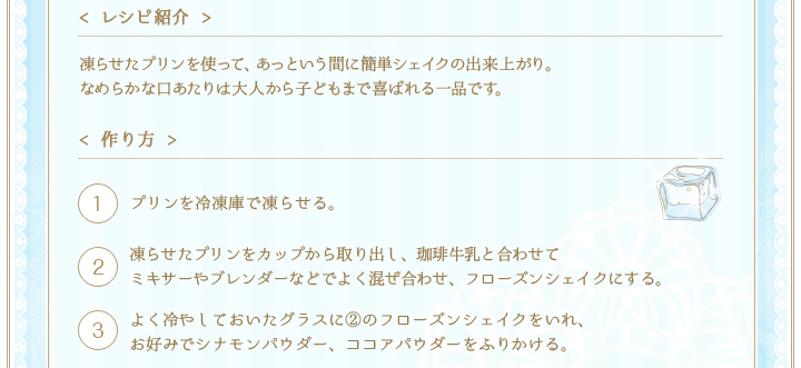 < レシピ紹介 >凍らせたプリンを使って、あっという間に簡単シェイクの出来上がり。なめらかな口あたりは大人から子どもまで喜ばれる一品です。　< 作り方 >①プリンを冷凍庫で凍らせる。②凍らせたプリンをカップから取り出し、珈琲牛乳と合わせてミキサーやブレンダーなどでよく混ぜ合わせ、フローズンシェイクにする。③よく冷やしておいたグラスに②のフローズンシェイクをいれ、お好みでシナモンパウダー、ココアパウダーをふりかける。