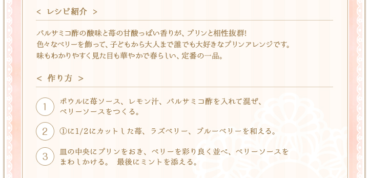 < レシピ紹介 >バルサミコ酢の酸味と苺の甘酸っぱい香りが、プリンと相性抜群!色々なベリーを飾って、子どもから大人まで誰でも大好きなプリンアレンジです。味もわかりやすく見た目も華やかで春らしい、定番の一品。　< 作り方 >①ボウルに苺ソース、レモン汁、バルサミコ酢を入れて混ぜ、ベリーソースをつくる。②①に1/2にカットした苺、ラズベリー、ブルーベリーを和える。③皿の中央にプリンをおき、ベリーを彩り良く並べ、ベリーソースをまわしかける。 最後にミントを添える。