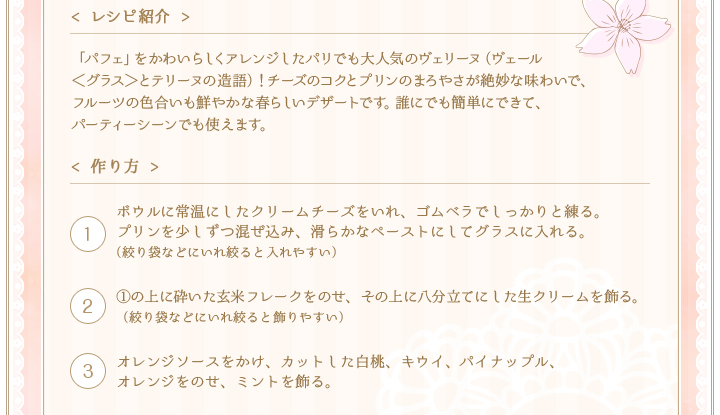 < レシピ紹介 >「パフェ」をかわいらしくアレンジしたパリでも大人気のヴェリーヌ（ヴェール＜グラス＞とテリーヌの造語）！チーズのコクとプリンのまろやさが絶妙な味わいで、フルーツの色合いも鮮やかな春らしいデザートです。誰にでも簡単にできて、パーティーシーンでも使えます。　< 作り方 >①ボウルに常温にしたクリームチーズをいれ、ゴムベラでしっかりと練る。プリンを少しずつ混ぜ込み、滑らかなペーストにしてグラスに入れる。（絞り袋などにいれ絞ると入れやすい）②①の上に砕いた玄米フレークをのせ、その上に八分立てにした生クリームを飾る。（絞り袋などにいれ絞ると飾りやすい）③オレンジソースをかけ、カットした白桃、キウイ、パイナップル、オレンジをのせ、ミントを飾る。