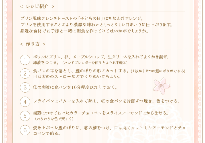 < レシピ紹介 >プリン風味フレンチトーストの「子どもの日」にちなんだアレンジ。プリンを使用することにより濃厚な味わいとしっとりした口あたりに仕上がります。身近な食材でお子様と一緒に朝食を作ってみてはいかがでしょうか。　< 作り方 >①ボウルにプリン、卵、メープルシロップ、生クリームを入れてよくかき混ぜ、卵液をつくる。（ハンドブレンダーを使うとよりお手軽に）②食パンの耳を落とし、鯉のぼりの形にカットする。(1枚から2つの鯉のぼりができる)目は太めのストローなどでくりぬいてもよい。③①の卵液に食パンを10分程度ひたしておく。④フライパンにバターを入れて熱し、③の食パンを片面ずつ焼き、色をつける。⑤湯煎につけておいたカラーチョコペンをスライスアーモンドにからませる。（いろいろな色で楽しく）⑥焼き上がった鯉のぼりに、⑤の鱗をつけ、目は丸くカットしたアーモンドとチョコペンで飾る。