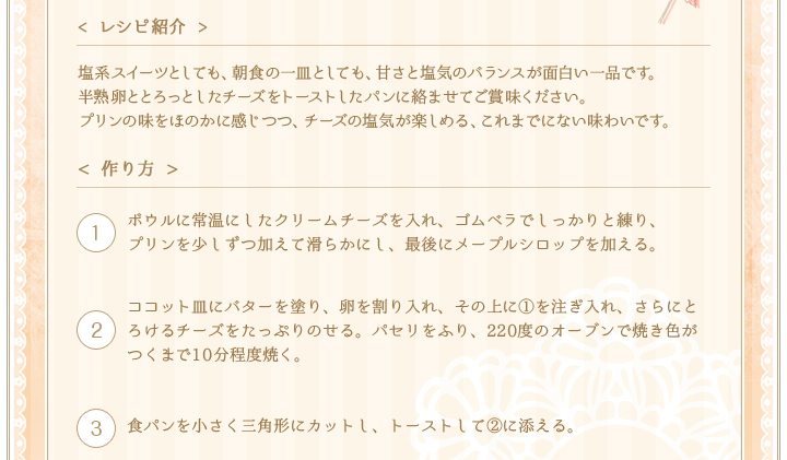 < レシピ紹介 >プリンとヨーグルトをあわせ、さっぱり味にしてから凍らせます。口当たりが大人っぽく、マンゴーとの相性もぴったり！夏場により軽くさっぱりと、お手軽デザートを楽しみたい時にはおすすめです。マンゴーソースでアクセントをきかせてお楽しみください。　< 作り方 >①ボウルにプリンとヨーグルトを入れ、泡立て器でよく混ぜ合わせる。(ハンドブレンダーを使うとよりお手軽に)②①を冷凍庫にボウルごと入れて冷やし固める。しっかりと固まったら、数分常温に置いた後、スプーンの縁で表面をこそげとるようにして、ソルベを作る。③よく冷やしておいたグラスに、先にマンゴーソースを入れ、
その上に②のソルベをアイスクリームディッシャーなどですくって盛り付ける。　④マンゴーと八分立てにした生クリームを添えて、ミントを飾る。