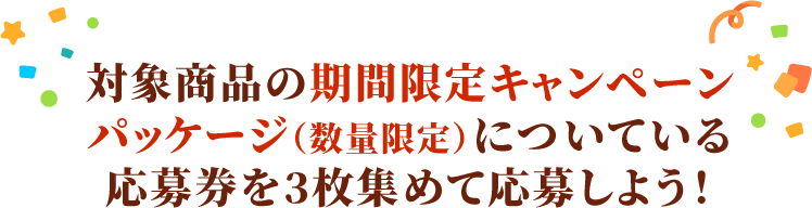 対象商品のキャンペーンパッケージ(数量限定)についている応募券を3枚集めて応募しよう！