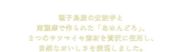 種子島産の安納芋と南薩摩で作られた「あめんどろ」、２つのサツマイモ素材を贅沢に使用し、自然なおいしさを表現しました。