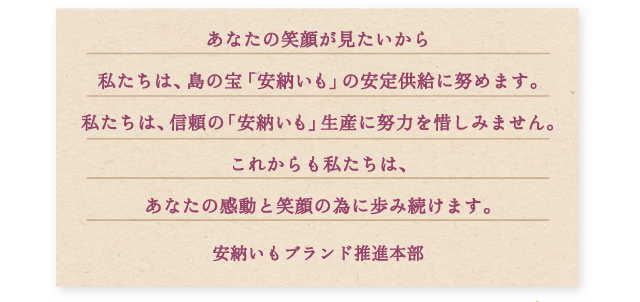 あなたの笑顔が見たいから私たちは、島の宝「安納いも」の安定供給に努めます。私たちは、信頼の「安納いも」生産に努力を惜しみません。これからも私たちは、あなたの感動と笑顔の為に歩み続けます。　安納いもブランド推進本部