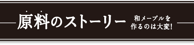 原料のストーリー　和メープルを作るのは大変！