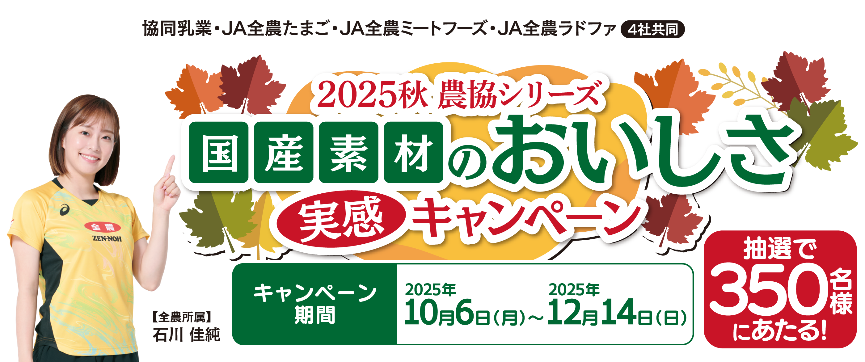 2025秋　農協シリーズ　消費者キャンペーン　キャンペーン期間2025年10月6日（月）～2025年12月14日（日）（2025年12月14日（日）消印有効）　抽選で350名様　【全農所属】石川 佳純