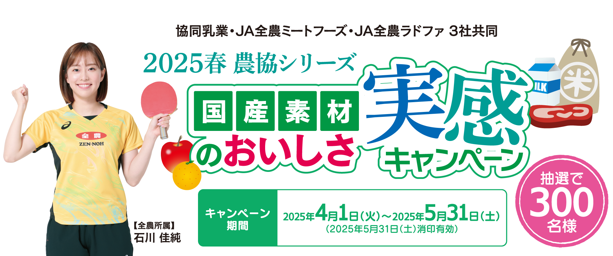 2025年春　農協シリーズ　国産素材のおいしさ実感キャンペーン　キャンペーン期間2025年4月1日（火）～2025年5月31日（土）（2025年5月31日（土）消印有効）　抽選で300名様　【全農所属】石川 佳純