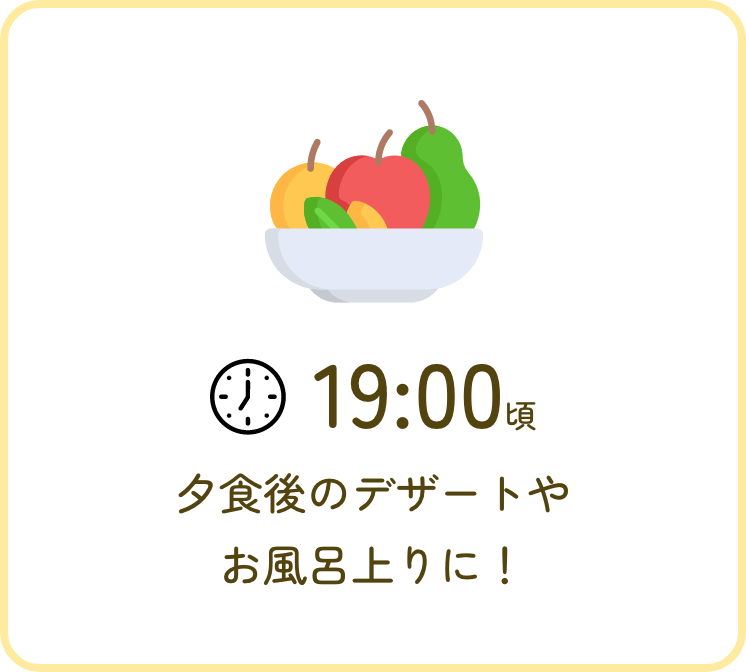 19:00頃 夕食後にデザート感覚で！お風呂上りに