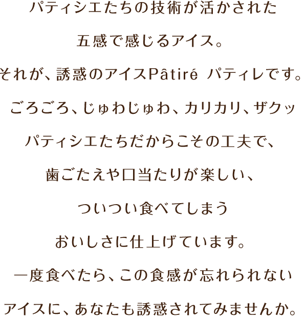 パティシエたちの技術が活かされた五感で感じるアイス。それが、誘惑のアイスPâtiré パティレです。ごろごろ、じゅわじゅわ、カリカリ、ザクッ パティシエたちだからこその工夫で、歯ごたえや口当たりが楽しい、ついつい食べてしまうおいしさに仕上げています。一度食べたら、この食感が忘れられないアイスに、あなたも誘惑されてみませんか。