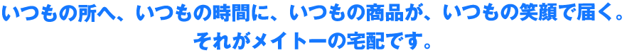 いつもの所へ、いつもの時間に、いつもの商品が、いつもの笑顔で届く。 そしてお届けする。それがメイトーの宅配です。